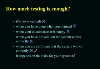 How much testing is enough? it’s never enough when you have done what you planned when your customer/user is happy when you have proved that the system works correctly when you are confident that the system works correctly it depends on the risks for your system 