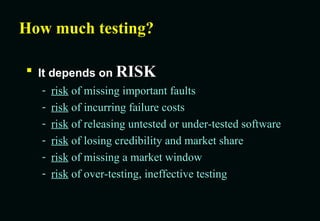 How much testing? It depends on  RISK risk  of missing important faults risk  of incurring failure costs risk  of releasing untested or under-tested software risk  of losing credibility and market share risk  of missing a market window risk  of over-testing, ineffective testing 