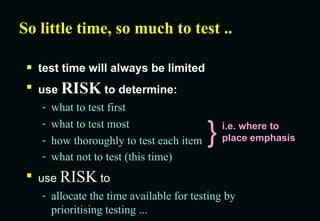 So little time, so much to test .. test time will always be limited use  RISK  to determine: what to test first what to test most how thoroughly to test each item what not to test (this time) use  RISK  to allocate the time available for testing by  prioritising testing ... } i.e. where to place emphasis 
