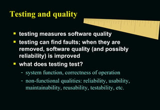 Testing and quality testing measures software quality testing can find faults; when they are removed, software quality (and possibly reliability) is improved what does testing test? system function, correctness of operation non-functional qualities: reliability, usability, maintainability, reusability, testability, etc. 