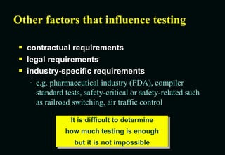 Other factors that influence testing contractual requirements legal requirements industry-specific requirements e.g. pharmaceutical industry (FDA), compiler standard tests, safety-critical or safety-related such as railroad switching, air traffic control It is difficult to determine how much testing is enough but it is not impossible 