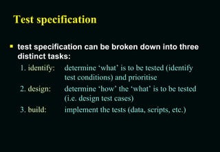 Test specification test specification can be broken down into three distinct tasks: 1.  identify: determine ‘what’ is to be tested (identify test conditions) and prioritise 2.  design: determine ‘how’ the ‘what’ is to be tested (i.e. design test cases) 3.  build: implement the tests (data, scripts, etc.) 