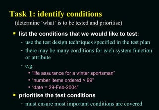 Task 1: identify conditions list the conditions that we would like to test: use the test design techniques specified in the test plan there may be many conditions for each system function or attribute e.g. “life assurance for a winter sportsman” “number items ordered > 99” “date = 29-Feb-2004” prioritise the test conditions must ensure most important conditions are covered (determine ‘what’ is to be tested and prioritise) 