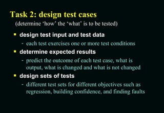 Task 2: design test cases design test input and test data each test exercises one or more test conditions determine expected results predict the outcome of each test case, what is output, what is changed and what is not changed design sets of tests different test sets for different objectives such as regression, building confidence, and finding faults (determine ‘how’ the ‘what’ is to be tested) 