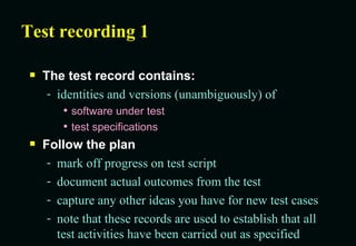 Test recording 1 The test record contains: identities and versions (unambiguously) of software under test test specifications Follow the plan mark off progress on test script document actual outcomes from the test capture any other ideas you have for new test cases note that these records are used to establish that all test activities have been carried out as specified 