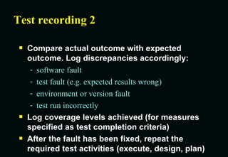 Test recording 2 Compare actual outcome with expected outcome. Log discrepancies accordingly: software fault test fault (e.g. expected results wrong) environment or version fault test run incorrectly Log coverage levels achieved (for measures specified as test completion criteria) After the fault has been fixed, repeat the required test activities (execute, design, plan) 