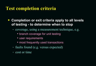 Test completion criteria Completion or exit criteria apply to all levels of testing - to determine when to stop coverage, using a measurement technique, e.g. branch coverage for unit testing user requirements most frequently used transactions faults found (e.g. versus expected) cost or time 