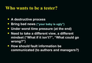 Who wants to be a tester? A destructive process Bring bad news  (“your baby is ugly”) Under worst time pressure (at the end) Need to take a different view, a different mindset (“What if it isn’t?”, “What could go wrong?”) How should fault information be communicated (to authors and managers?) 
