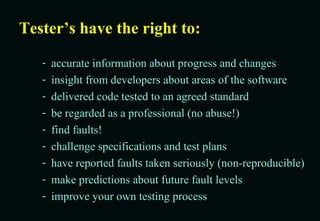 Tester’s have the right to: accurate information about progress and changes insight from developers about areas of the software delivered code tested to an agreed standard be regarded as a professional (no abuse!) find faults! challenge specifications and test plans have reported faults taken seriously (non-reproducible) make predictions about future fault levels improve your own testing process 
