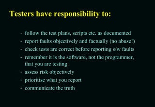 Testers have responsibility to: follow the test plans, scripts etc. as documented  report faults objectively and factually (no abuse!) check tests are correct before reporting s/w faults remember it is the software, not the programmer, that you are testing assess risk objectively prioritise what you report  communicate the truth 