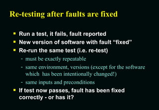 Re-testing after faults are fixed Run a test, it fails, fault reported New version of software with fault “fixed” Re-run the same test (i.e. re-test) must be exactly repeatable same environment, versions (except for the software which  has been intentionally changed!) same inputs and preconditions If test now passes, fault has been fixed correctly - or has it? 