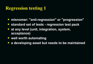 Regression testing 1 misnomer: "anti-regression" or "progression" standard set of tests - regression test pack at any level (unit, integration, system, acceptance) well worth automating a developing asset but needs to be maintained 