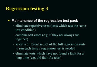 Regression testing 3 Maintenance of the regression test pack eliminate repetitive tests (tests which test the same test condition) combine test cases (e.g. if they are always run together) select a different subset of the full regression suite to run each time a regression test is needed eliminate tests which have not found a fault for a long time (e.g. old fault fix tests) 