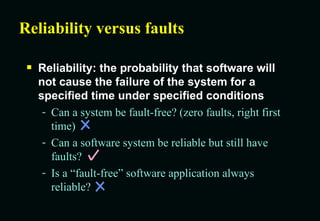 Reliability versus faults Reliability: the probability that software will not cause the failure of the system for a specified time under specified conditions Can a system be fault-free? (zero faults, right first time) Can a software system be reliable but still have faults? Is a “fault-free” software application always reliable? 