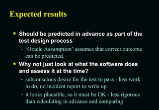 Expected results Should be predicted in advance as part of the test design process ‘Oracle Assumption’ assumes that correct outcome can be predicted. Why not just look at what the software does and assess it at the time? subconscious desire for the test to pass - less work to do, no incident report to write up it looks plausible, so it must be OK - less rigorous than calculating in advance and comparing 