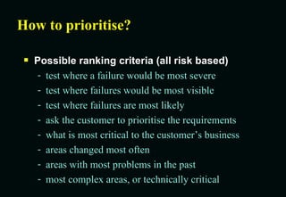How to prioritise? Possible ranking criteria (all risk based) test where a failure would be most severe test where failures would be most visible test where failures are most likely ask the customer to prioritise the requirements what is most critical to the customer’s business areas changed most often areas with most problems in the past most complex areas, or technically critical 