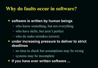 Why do faults occur in software? software is written by human beings who know something, but not everything who have skills, but aren’t perfect who do make mistakes (errors) under increasing pressure to deliver to strict deadlines no time to check but assumptions may be wrong systems may be incomplete if you have ever written software ... 