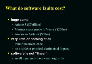 What do software faults cost? huge sums Ariane 5 ($7billion) Mariner space probe to Venus ($250m) American Airlines ($50m) very little or nothing at all minor inconvenience no visible or physical detrimental impact software is not “linear”:  small input may have very large effect 
