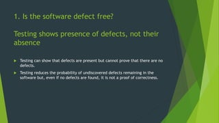 1. Is the software defect free?
Testing shows presence of defects, not their
absence
 Testing can show that defects are present but cannot prove that there are no
defects.
 Testing reduces the probability of undiscovered defects remaining in the
software but, even if no defects are found, it is not a proof of correctness.
 