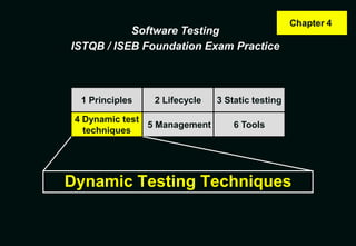 Chapter 4
           Software Testing
ISTQB / ISEB Foundation Exam Practice



  1 Principles   2 Lifecycle   3 Static testing

 4 Dynamic test
                5 Management       6 Tools
   techniques




Dynamic Testing Techniques
 