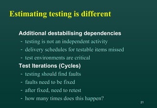 21
Estimating testing is different
Additional destabilising dependencies
- testing is not an independent activitytesting is not an independent activity
- delivery schedules for testable items misseddelivery schedules for testable items missed
- test environments are criticaltest environments are critical
Test Iterations (Cycles)
- testing should find faultstesting should find faults
- faults need to be fixedfaults need to be fixed
- after fixed, need to retestafter fixed, need to retest
- how many times does this happen?how many times does this happen?
 