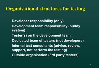 4
Organisational structures for testing
Developer responsibility (only)
Development team responsibility (buddy
system)
Tester(s) on the development team
Dedicated team of testers (not developers)
Internal test consultants (advice, review,
support, not perform the testing)
Outside organisation (3rd party testers)
 