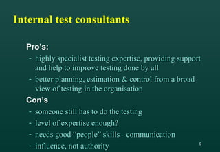 9
Internal test consultants
Pro’s:
- highly specialist testing expertise, providing supporthighly specialist testing expertise, providing support
and help to improve testing done by alland help to improve testing done by all
- better planning, estimation & control from a broadbetter planning, estimation & control from a broad
view of testing in the organisationview of testing in the organisation
Con’s
- someone still has to do the testingsomeone still has to do the testing
- level of expertise enough?level of expertise enough?
- needs good “people” skills - communicationneeds good “people” skills - communication
- influence, not authorityinfluence, not authority
 