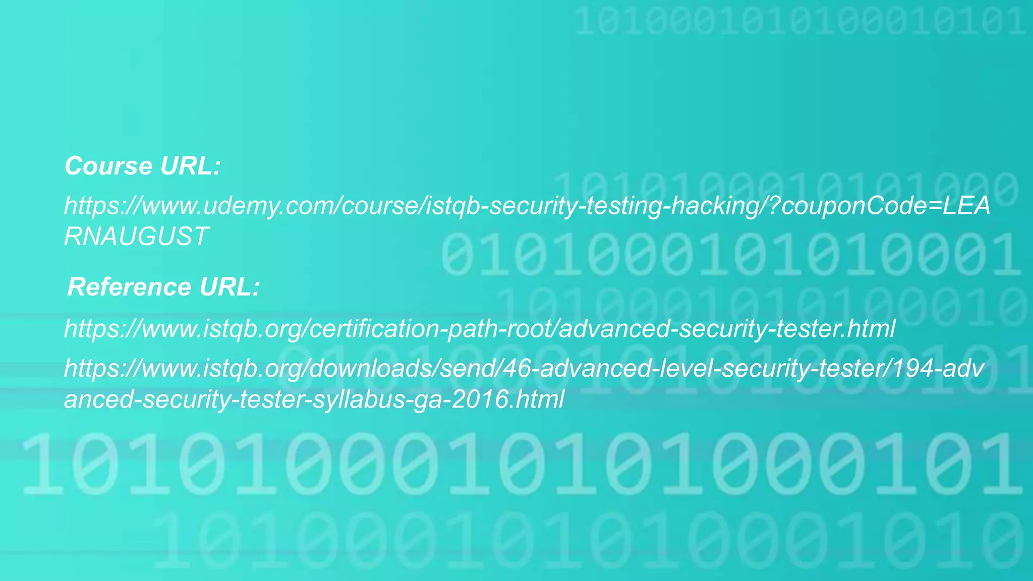 Course URL:
https://www.istqb.org/certification-path-root/advanced-security-tester.html
https://www.udemy.com/course/istqb-security-testing-hacking/?couponCode=LEA
RNAUGUST
Reference URL:
https://www.istqb.org/downloads/send/46-advanced-level-security-tester/194-adv
anced-security-tester-syllabus-ga-2016.html
 