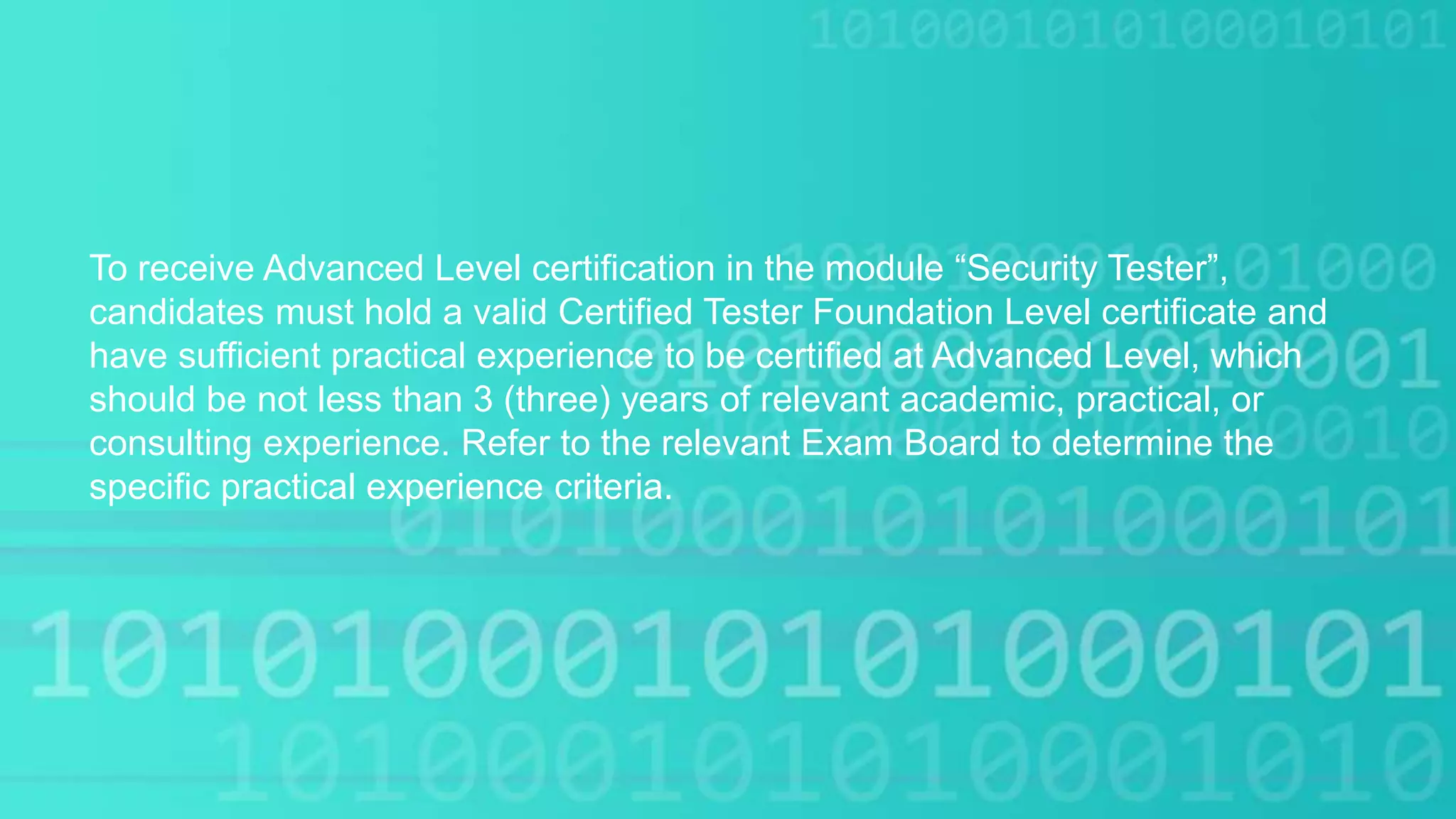 To receive Advanced Level certification in the module “Security Tester”,
candidates must hold a valid Certified Tester Foundation Level certificate and
have sufficient practical experience to be certified at Advanced Level, which
should be not less than 3 (three) years of relevant academic, practical, or
consulting experience. Refer to the relevant Exam Board to determine the
specific practical experience criteria.
 