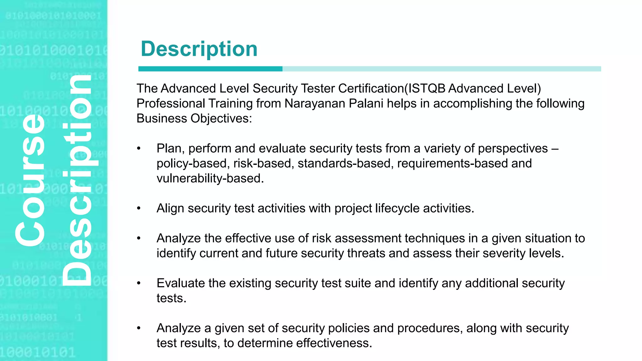 Agenda Style
Course
Description The Advanced Level Security Tester Certification(ISTQB Advanced Level)
Professional Training from Narayanan Palani helps in accomplishing the following
Business Objectives:
• Plan, perform and evaluate security tests from a variety of perspectives –
policy-based, risk-based, standards-based, requirements-based and
vulnerability-based.
• Align security test activities with project lifecycle activities.
• Analyze the effective use of risk assessment techniques in a given situation to
identify current and future security threats and assess their severity levels.
• Evaluate the existing security test suite and identify any additional security
tests.
• Analyze a given set of security policies and procedures, along with security
test results, to determine effectiveness.
Description
 