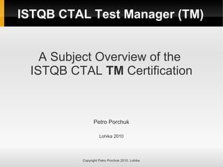 ISTQB CTAL Test Manager (TM)
A Subject Overview of the
ISTQB CTAL TM Certification
Petro Porchuk
Lohika 2010
Copyright Petro Porchuk 2010. Lohika
 