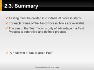2.3. Summary
Copyright Petro Porchuk 2010. Lohika
✔ Testing must be divided into individual process steps
✔ For each phase of the Test Process Tools are available
✔ The use of the Test Tools is only of advantage if a Test
Process is controlled and defined process
✔ ”A Fool with a Tool is still a Fool”
 