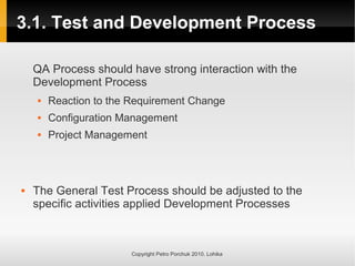3.1. Test and Development Process
Copyright Petro Porchuk 2010. Lohika
QA Process should have strong interaction with the
Development Process
 Reaction to the Requirement Change
 Configuration Management
 Project Management
 The General Test Process should be adjusted to the
specific activities applied Development Processes
 