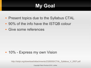 My Goal
Copyright Petro Porchuk 2010. Lohika
 Present topics due to the Syllabus CTAL
 90% of the info have the ISTQB colour
 Give some references
 10% - Express my own Vision
http://istqb.org/download/attachments/2326555/CTAL_Syllabus_V_2007.pdf
 