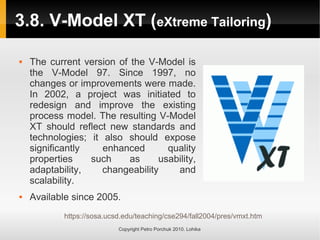 3.8. V-Model XT (eXtreme Tailoring)
https://sosa.ucsd.edu/teaching/cse294/fall2004/pres/vmxt.htm
Copyright Petro Porchuk 2010. Lohika
 The current version of the V-Model is
the V-Model 97. Since 1997, no
changes or improvements were made.
In 2002, a project was initiated to
redesign and improve the existing
process model. The resulting V-Model
XT should reflect new standards and
technologies; it also should expose
significantly enhanced quality
properties such as usability,
adaptability, changeability and
scalability.
 Available since 2005.
 