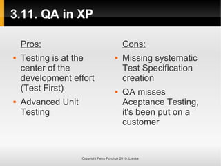 3.11. QA in XP
Copyright Petro Porchuk 2010. Lohika
Pros:
 Testing is at the
center of the
development effort
(Test First)
 Advanced Unit
Testing
Cons:
 Missing systematic
Test Specification
creation
 QA misses
Aceptance Testing,
it's been put on a
customer
 