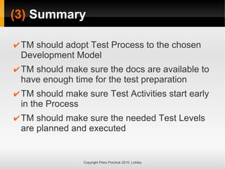 (3) Summary
Copyright Petro Porchuk 2010. Lohika
✔TM should adopt Test Process to the chosen
Development Model
✔TM should make sure the docs are available to
have enough time for the test preparation
✔TM should make sure Test Activities start early
in the Process
✔TM should make sure the needed Test Levels
are planned and executed
 