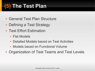 (5)
(5) The Test Plan
The Test Plan
Copyright Petro Porchuk 2010. Lohika
 General Test Plan Structure
 Defining a Test Strategy
 Test Effort Estimation
 Flat Models
 Detailed Models baced on Test Activities
 Models baced on Functional Volume
 Organization of Test Teams and Test Levels
 