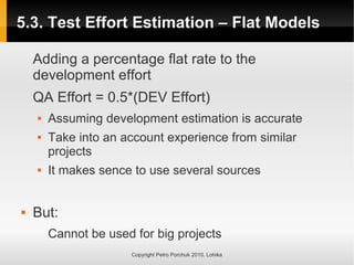 5.3. Test Effort Estimation – Flat Models
5.3. Test Effort Estimation – Flat Models
Copyright Petro Porchuk 2010. Lohika
Adding a percentage flat rate to the
development effort
QA Effort = 0.5*(DEV Effort)
 Assuming development estimation is accurate
 Take into an account experience from similar
projects
 It makes sence to use several sources
 But:
Cannot be used for big projects
 