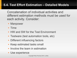 5.4. Test Effort Estimation – Detailed Models
5.4. Test Effort Estimation – Detailed Models
Copyright Petro Porchuk 2010. Lohika
Concatenation of individual activities and
different estimation methods must be used for
each activity. Consider:
 Manpower
 Time
 HW and SW for the Test Environment
 Testware (test automation tools, etc)
 Different influencing factors
 Keep estimated tasks small
 Involve the team in estimation
 Use experience
 