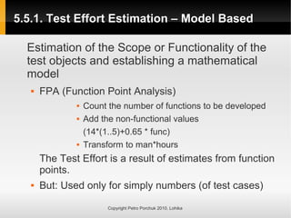 5.5.1. Test Effort Estimation – Model Based
5.5.1. Test Effort Estimation – Model Based
Copyright Petro Porchuk 2010. Lohika
Estimation of the Scope or Functionality of the
test objects and establishing a mathematical
model
 FPA (Function Point Analysis)
 Count the number of functions to be developed
 Add the non-functional values
(14*(1..5)+0.65 * func)
 Transform to man*hours
The Test Effort is a result of estimates from function
points.
 But: Used only for simply numbers (of test cases)
 