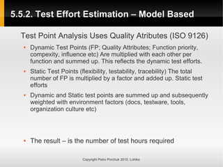 5.5.2. Test Effort Estimation – Model Based
5.5.2. Test Effort Estimation – Model Based
Copyright Petro Porchuk 2010. Lohika
Test Point Analysis Uses Quality Atributes (ISO 9126)
 Dynamic Test Points (FP; Quality Attributes; Function priority,
compexity, influence etc) Are multiplied with each other per
function and summed up. This reflects the dynamic test efforts.
 Static Test Points (flexibility, testability, tracebility) The total
number of FP is multiplied by a factor and added up. Static test
efforts
 Dynamic and Static test points are summed up and subsequently
weighted with environment factors (docs, testware, tools,
organization culture etc)
 The result – is the number of test hours required
 