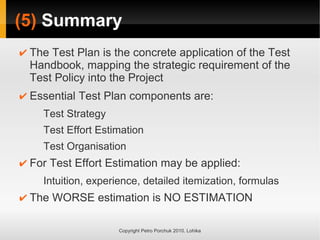 (5) Summary
Copyright Petro Porchuk 2010. Lohika
✔ The Test Plan is the concrete application of the Test
Handbook, mapping the strategic requirement of the
Test Policy into the Project
✔ Essential Test Plan components are:
Test Strategy
Test Effort Estimation
Test Organisation
✔ For Test Effort Estimation may be applied:
Intuition, experience, detailed itemization, formulas
✔ The WORSE estimation is NO ESTIMATION
 