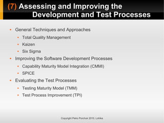(7)
(7) Assessing and Improving the
Assessing and Improving the
Development and Test Processes
Development and Test Processes
Copyright Petro Porchuk 2010. Lohika
 General Techniques and Approaches
 Total Quality Management
 Kaizen
 Six Sigma
 Improving the Software Development Processes
 Capability Maturity Model Integration (CMMI)
 SPICE
 Evaluating the Test Processes
 Testing Maturity Model (TMM)
 Test Process Improvement (TPI)
 