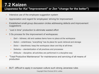 7.2 Kaizen
7.2 Kaizen
(Japanese for
(Japanese for Kai "
Kai "improvement" or
improvement" or Zen
Zen "change for the better")
"change for the better")
Copyright Petro Porchuk 2010. Lohika
 Intensive use of the employee suggestion system
 Appreciation and regard for employees' striving for improvement
 Established small group discussion circles addressing defects and improvement
suggestions
 ”Just in time” production to eliminate wasted effort
 5 Ss process for the improvement of workspaces:
 Seiri – tidiness; old and useless items have no place at the workspace
 Seiton – orderliness; ”everything” has its place for quick retrieval and storage
 Seiso – cleanliness; keep the workspace clean and tidy at all times
 Seiketsu – standartization of all practices and processes
 Shitsuke – discipline; all activities are performed in a discipline way
 ”Total Productive Maintenance” for maintenance and servicing of all means of
production
 BUT: difficult to apply in european culture such strong Jananese rules
 