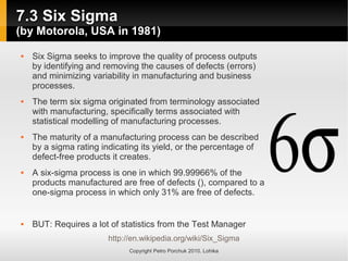 7.3 Six Sigma
7.3 Six Sigma
(by Motorola, USA in 1981)
(by Motorola, USA in 1981)
Copyright Petro Porchuk 2010. Lohika
 Six Sigma seeks to improve the quality of process outputs
by identifying and removing the causes of defects (errors)
and minimizing variability in manufacturing and business
processes.
 The term six sigma originated from terminology associated
with manufacturing, specifically terms associated with
statistical modelling of manufacturing processes.
 The maturity of a manufacturing process can be described
by a sigma rating indicating its yield, or the percentage of
defect-free products it creates.
 A six-sigma process is one in which 99.99966% of the
products manufactured are free of defects (), compared to a
one-sigma process in which only 31% are free of defects.
 BUT: Requires a lot of statistics from the Test Manager
http://en.wikipedia.org/wiki/Six_Sigma
 