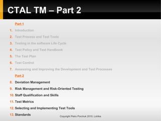 CTAL TM – Part 2
Part 1
1. Introduction
2. Test Process and Test Tools
3. Testing in the software Life Cycle
4. Test Policy and Test Handbook
5. The Test Plan
6. Test Control
7. Assessing and Improving the Development and Test Processes
Part 2
8. Deviation Management
9. Risk Management and Risk-Oriented Testing
10. Staff Qualification and Skills
11. Test Metrics
12. Selecting and Implementing Test Tools
13. Standards Copyright Petro Porchuk 2010. Lohika
 