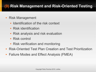 (9)
(9) Risk Management and Risk-Oriented Testing
Risk Management and Risk-Oriented Testing
Copyright Petro Porchuk 2010. Lohika
 Risk Management
 Identification of the risk context
 Risk identification
 Risk analysis and risk evaluation
 Risk control
 Risk verification and monitoring
 Risk-Oriented Test Plan Creation and Test Prioritization
 Failure Modes and Effect Analysis (FMEA)
 
