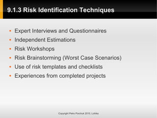 9.1.3 Risk Identification Techniques
9.1.3 Risk Identification Techniques
Copyright Petro Porchuk 2010. Lohika
 Expert Interviews and Questionnaires
 Independent Estimations
 Risk Workshops
 Risk Brainstorming (Worst Case Scenarios)
 Use of risk templates and checklists
 Experiences from completed projects
 