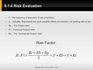 9.1.4 Risk Evaluation
9.1.4 Risk Evaluation
Copyright Petro Porchuk 2010. Lohika
 F – the frequency of execution of use (a function)
 C – criticality. Represents the worst possible effects of a function not working well (at all)
 Rp – The Project risks
 Rt – Technical Product risks
 Rb – The Commercial Product risks
Risk Factor:
RF=
RtRbRp
3
F∗RbC∗Rt
 